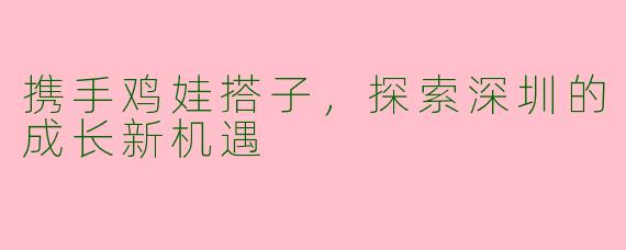 携手鸡娃搭子,探索深圳的成长新机遇
