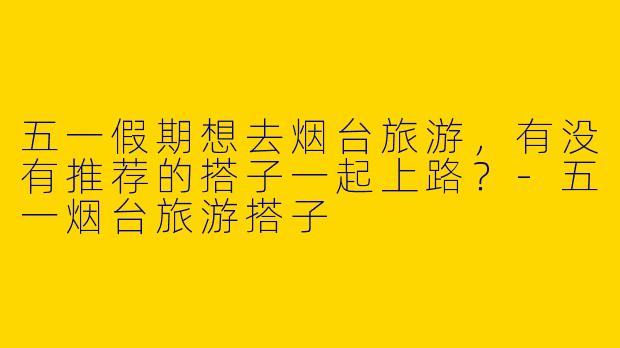 五一假期想去烟台旅游，有没有推荐的搭子一起上路？