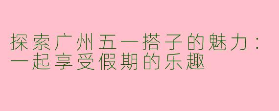 探索广州五一搭子的魅力：一起享受假期的乐趣