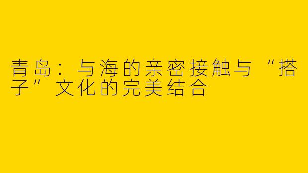 青岛：与海的亲密接触与“搭子”文化的完美结合