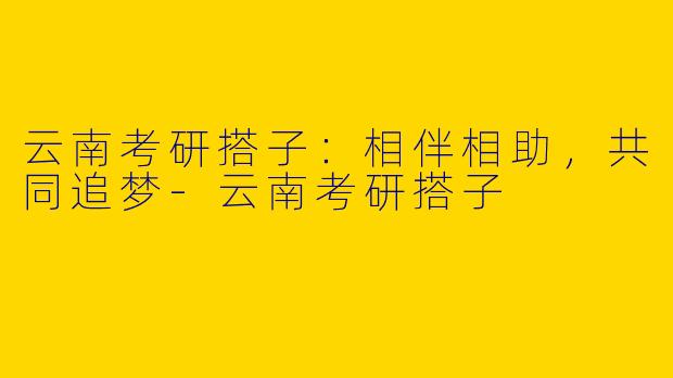 云南考研搭子：相伴相助，共同追梦-云南考研搭子