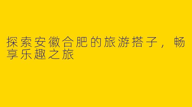 探索安徽合肥的旅游搭子，畅享乐趣之旅