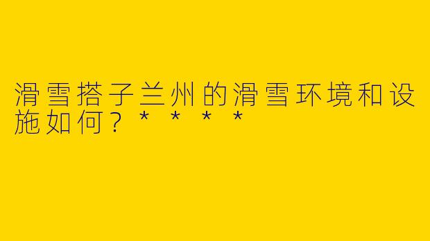 滑雪搭子兰州的滑雪环境和设施如何?****