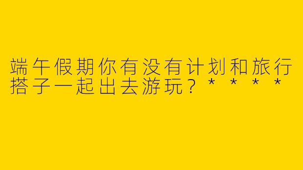 端午假期你有没有计划和旅行搭子一起出去游玩?****