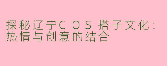 探秘辽宁COS搭子文化：热情与创意的结合