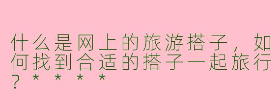 什么是网上的旅游搭子,如何找到合适的搭子一起旅行?****