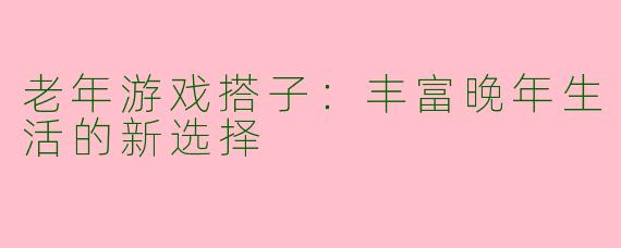 老年游戏搭子：丰富晚年生活的新选择