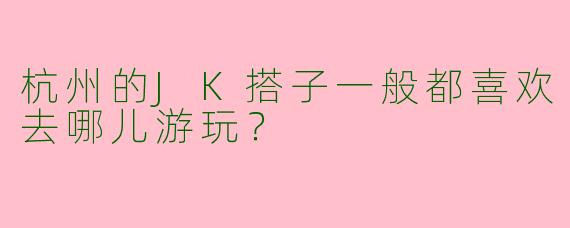 杭州的JK搭子一般都喜欢去哪儿游玩？