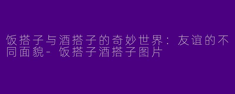 饭搭子与酒搭子的奇妙世界：友谊的不同面貌