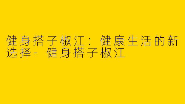 健身搭子椒江：健康生活的新选择-健身搭子椒江