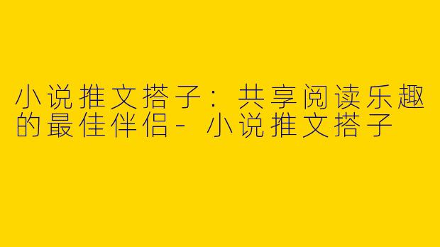 小说推文搭子：共享阅读乐趣的最佳伴侣-小说推文搭子
