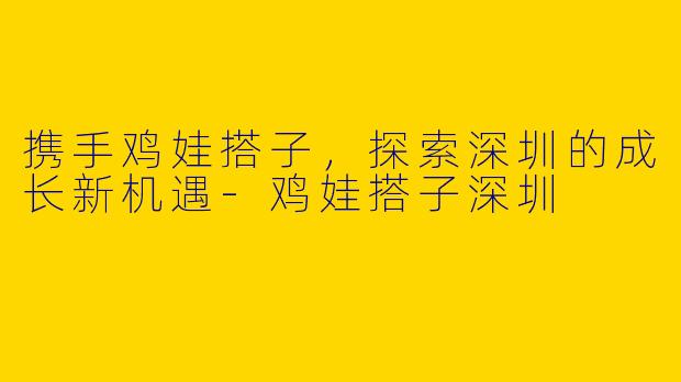 携手鸡娃搭子，探索深圳的成长新机遇-鸡娃搭子深圳