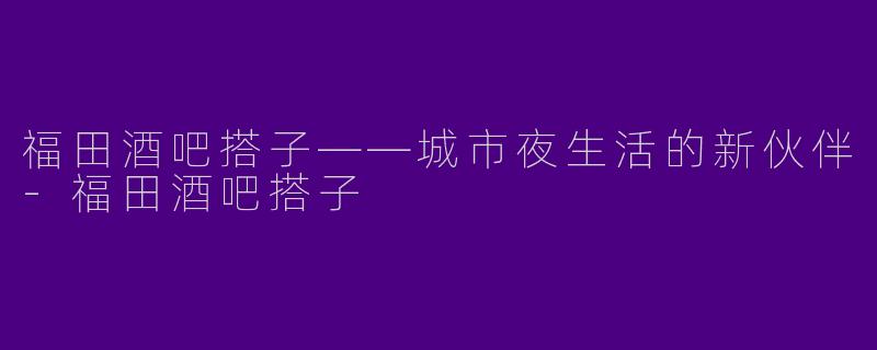 福田酒吧搭子——城市夜生活的新伙伴-福田酒吧搭子