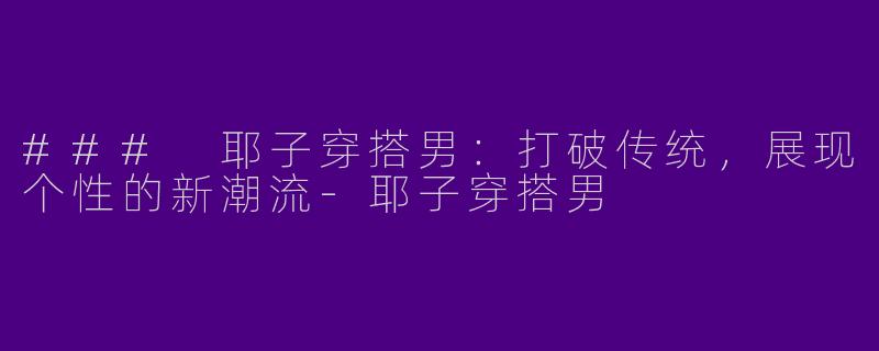 ### 耶子穿搭男：打破传统，展现个性的新潮流-耶子穿搭男