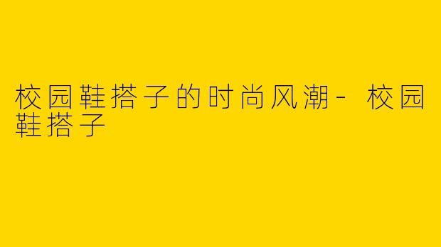 校园鞋搭子的时尚风潮-校园鞋搭子