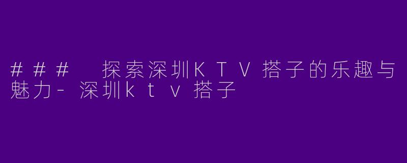 ### 探索深圳KTV搭子的乐趣与魅力-深圳ktv搭子