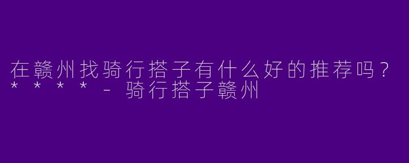 在赣州找骑行搭子有什么好的推荐吗？****-骑行搭子赣州