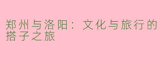 郑州与洛阳：文化与旅行的搭子之旅