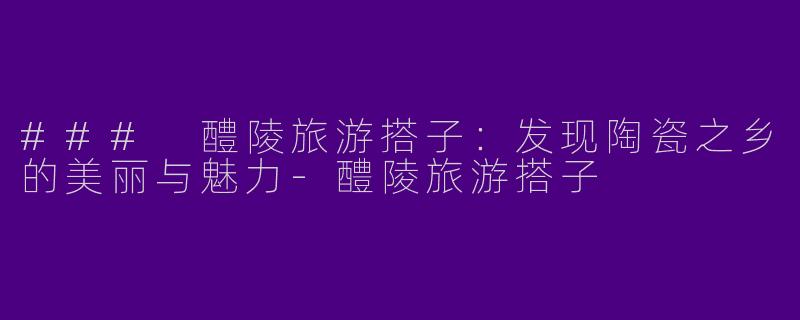### 醴陵旅游搭子：发现陶瓷之乡的美丽与魅力-醴陵旅游搭子