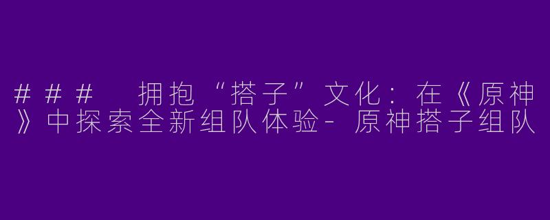 ### 拥抱“搭子”文化：在《原神》中探索全新组队体验-原神搭子组队