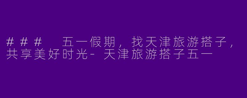 ### 五一假期,找天津旅游搭子,共享美好时光