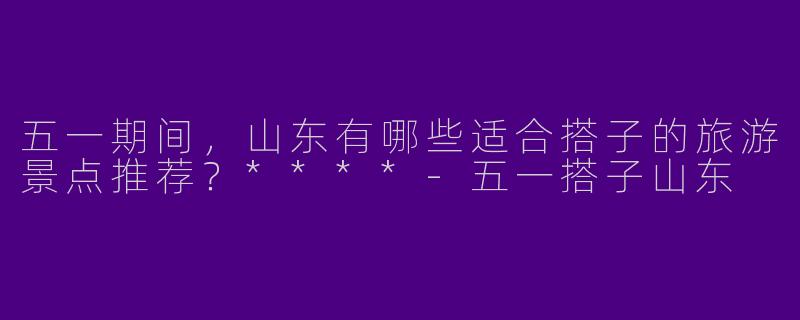 五一期间，山东有哪些适合搭子的旅游景点推荐？****