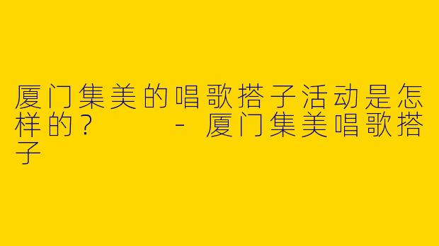 厦门集美的唱歌搭子活动是怎样的？  
