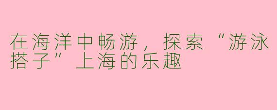 在海洋中畅游，探索“游泳搭子”上海的乐趣
