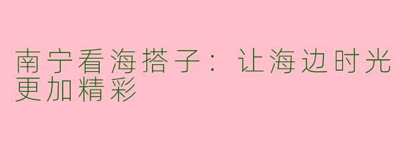 南宁看海搭子:让海边时光更加精彩