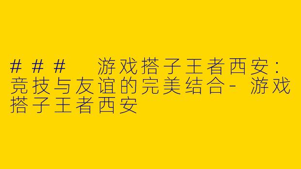 ### 游戏搭子王者西安：竞技与友谊的完美结合-游戏搭子王者西安