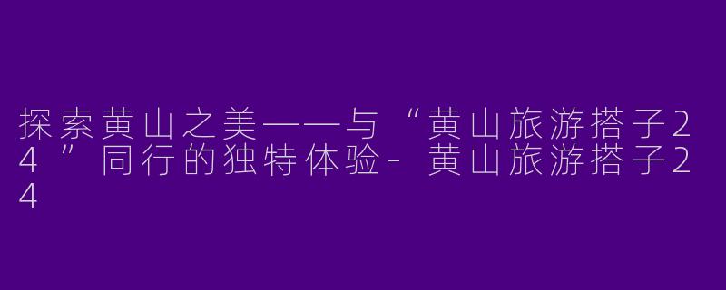 探索黄山之美——与“黄山旅游搭子24”同行的独特体验-黄山旅游搭子24