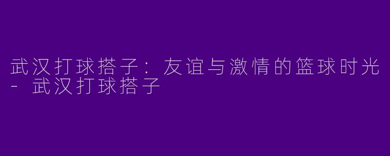 武汉打球搭子：友谊与激情的篮球时光-武汉打球搭子