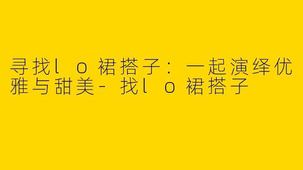 寻找lo裙搭子：一起演绎优雅与甜美-找lo裙搭子
