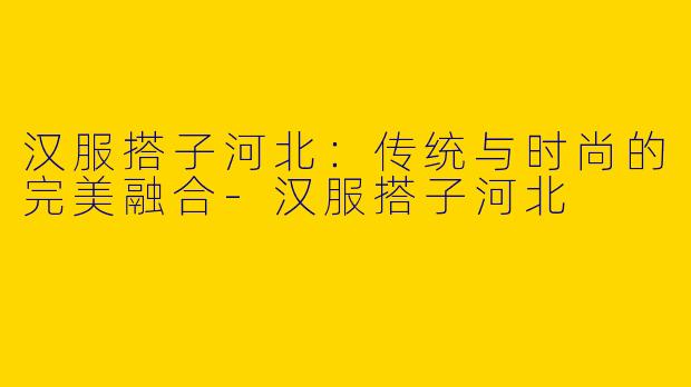 汉服搭子河北：传统与时尚的完美融合