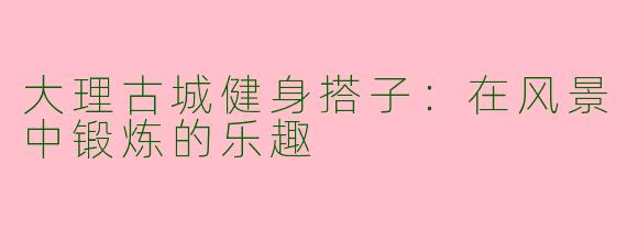 大理古城健身搭子：在风景中锻炼的乐趣