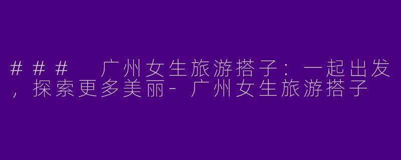 ### 广州女生旅游搭子:一起出发,探索更多美丽