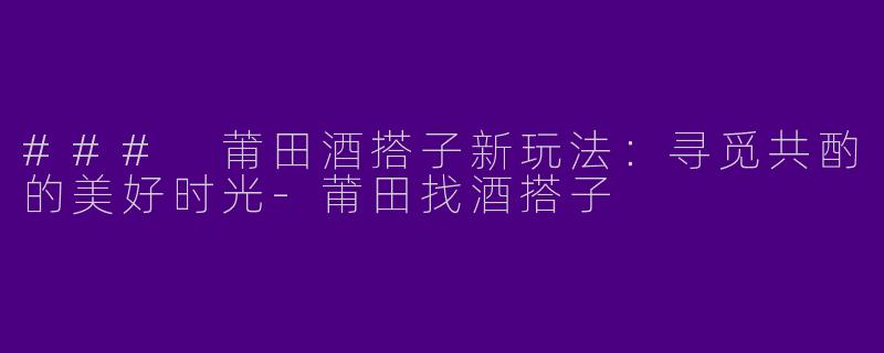 ### 莆田酒搭子新玩法：寻觅共酌的美好时光-莆田找酒搭子