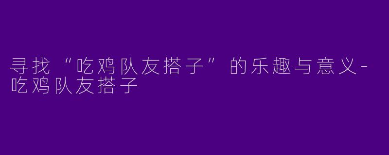 寻找“吃鸡队友搭子”的乐趣与意义-吃鸡队友搭子