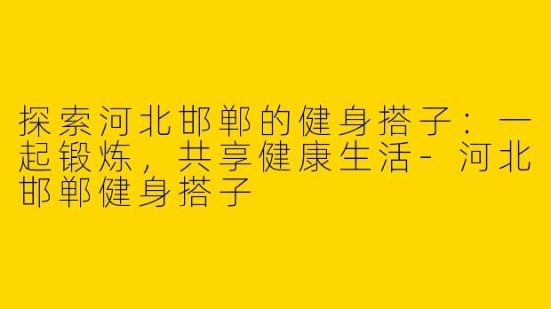 探索河北邯郸的健身搭子：一起锻炼，共享健康生活-河北邯郸健身搭子