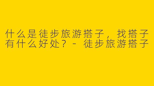什么是徒步旅游搭子，找搭子有什么好处？