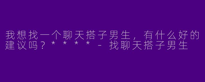 我想找一个聊天搭子男生,有什么好的建议吗?****