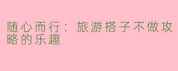 随心而行:旅游搭子不做攻略的乐趣