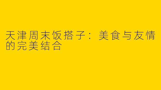 天津周末饭搭子：美食与友情的完美结合