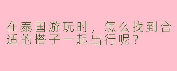 在泰国游玩时，怎么找到合适的搭子一起出行呢？