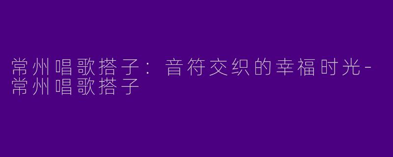 常州唱歌搭子：音符交织的幸福时光-常州唱歌搭子