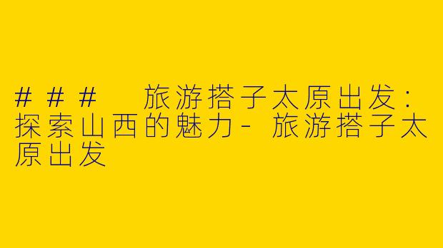### 旅游搭子太原出发：探索山西的魅力-旅游搭子太原出发