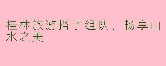 桂林旅游搭子组队，畅享山水之美