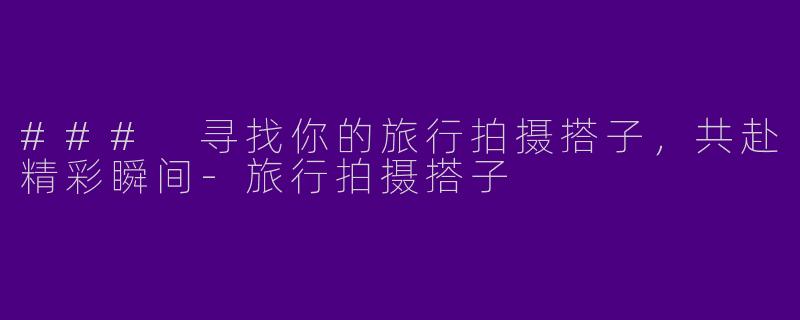 ### 寻找你的旅行拍摄搭子，共赴精彩瞬间-旅行拍摄搭子