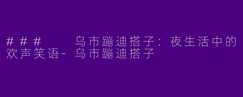 ###  乌市蹦迪搭子：夜生活中的欢声笑语-乌市蹦迪搭子