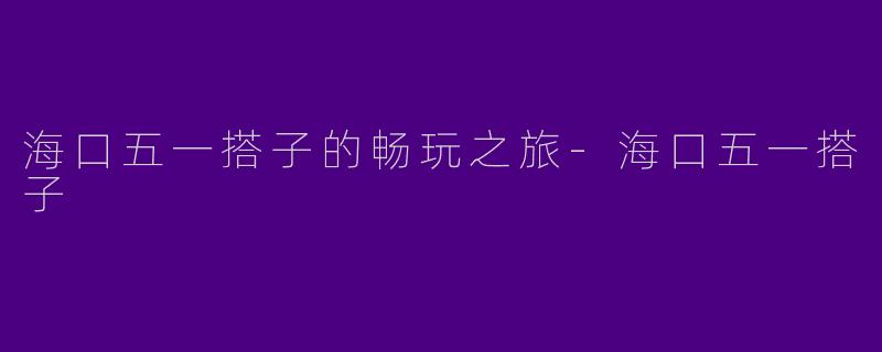 海口五一搭子的畅玩之旅-海口五一搭子